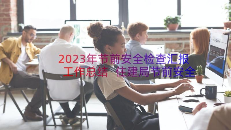 2023年节前安全检查汇报工作总结 住建局节前安全检查工作汇报(实用5篇)