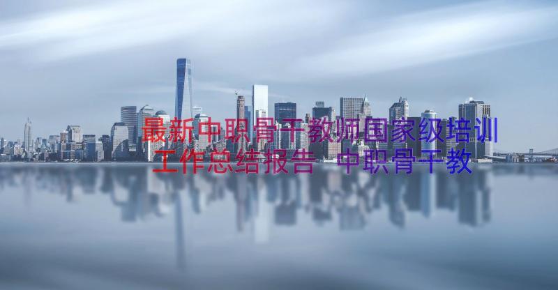 最新中职骨干教师国家级培训工作总结报告 中职骨干教师国家级培训工作总结(汇总8篇)