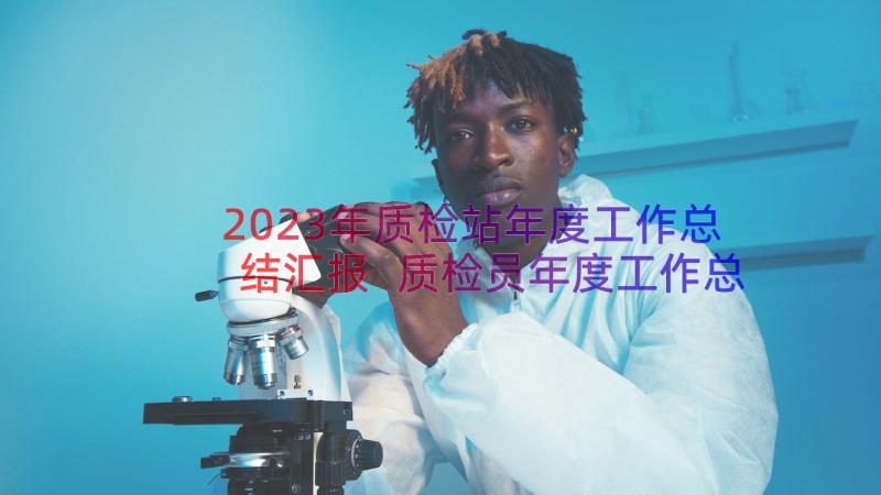 2023年质检站年度工作总结汇报 质检员年度工作总结(汇总20篇)