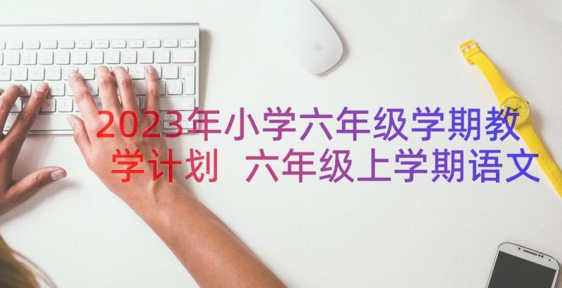 2023年小学六年级学期教学计划 六年级上学期语文个人教学计划(优秀8篇)