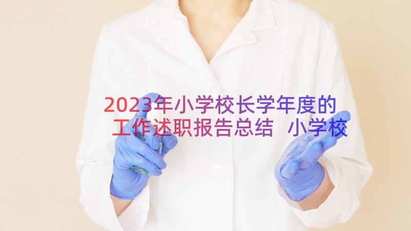 2023年小学校长学年度的工作述职报告总结 小学校长工作述职报告(大全12篇)