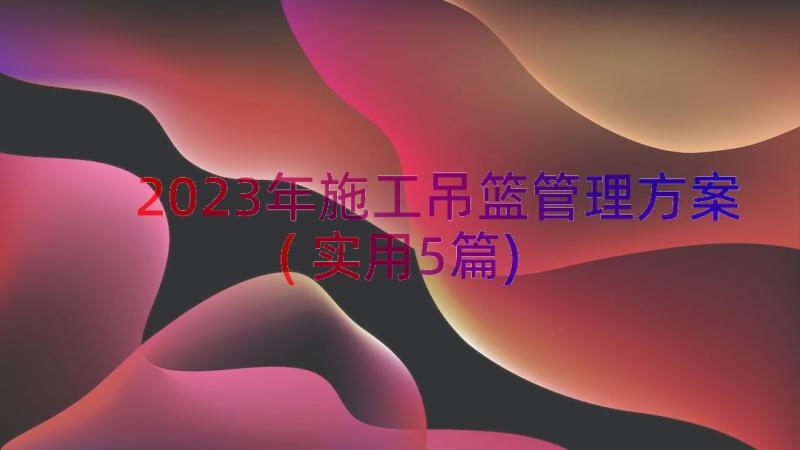 2023年施工吊篮管理方案(实用5篇)