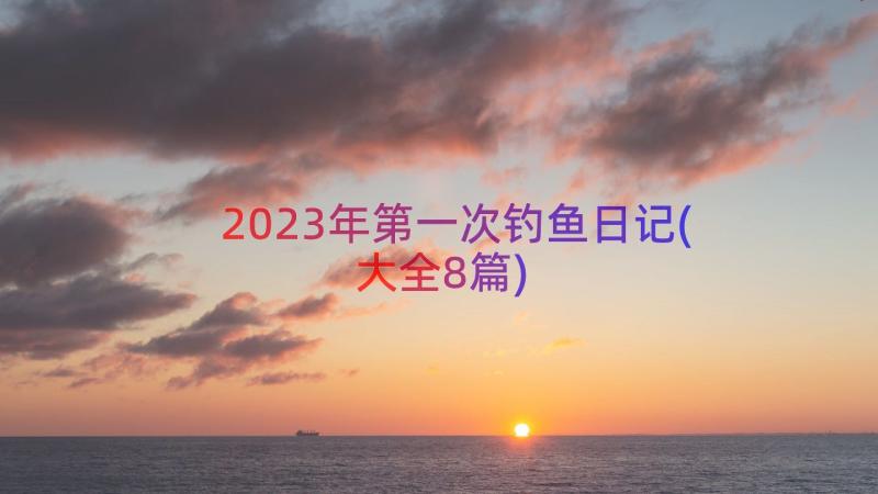 2023年第一次钓鱼日记(大全8篇)