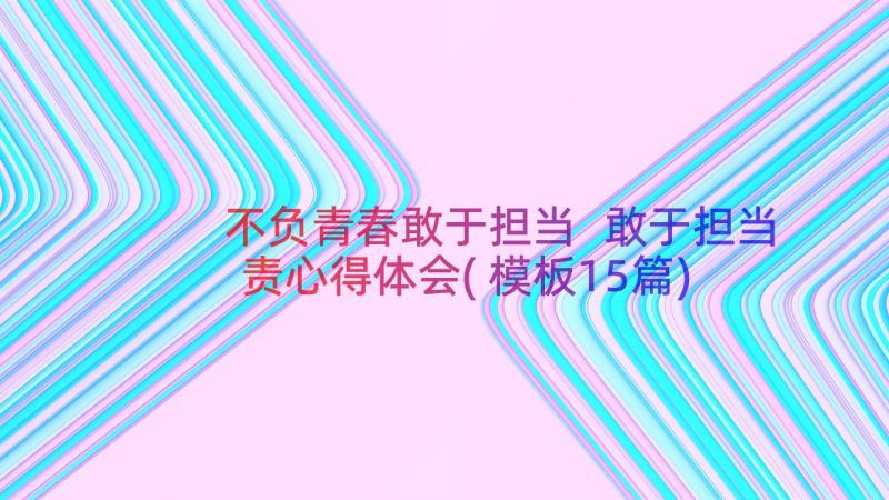 不负青春敢于担当 敢于担当责心得体会(模板15篇)