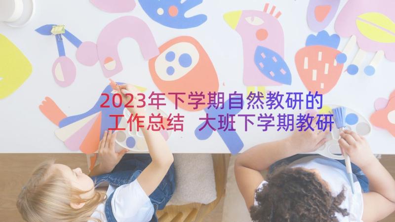 2023年下学期自然教研的工作总结 大班下学期教研工作总结(模板20篇)