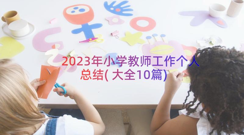 2023年小学教师工作个人总结(大全10篇)