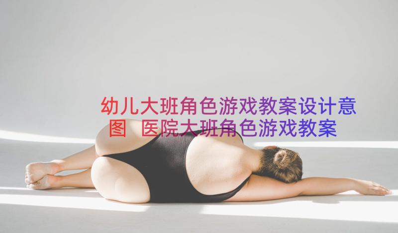 幼儿大班角色游戏教案设计意图 医院大班角色游戏教案(实用14篇)