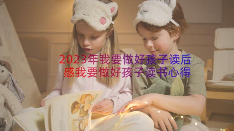 2023年我要做好孩子读后感我要做好孩子读书心得 我要做好孩子读后感读书心得(优质18篇)