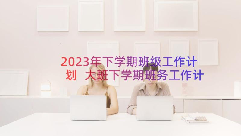 2023年下学期班级工作计划 大班下学期班务工作计划(大全10篇)