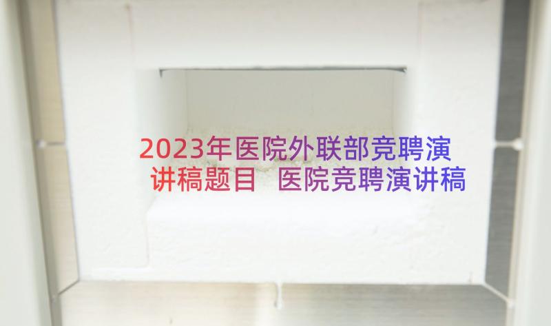 2023年医院外联部竞聘演讲稿题目 医院竞聘演讲稿(通用15篇)