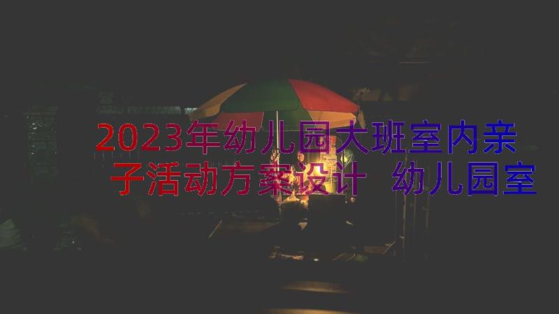 2023年幼儿园大班室内亲子活动方案设计 幼儿园室内亲子活动方案(优秀9篇)