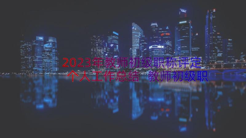 2023年教师初级职称评定个人工作总结 教师初级职称评定述职报告(优秀5篇)