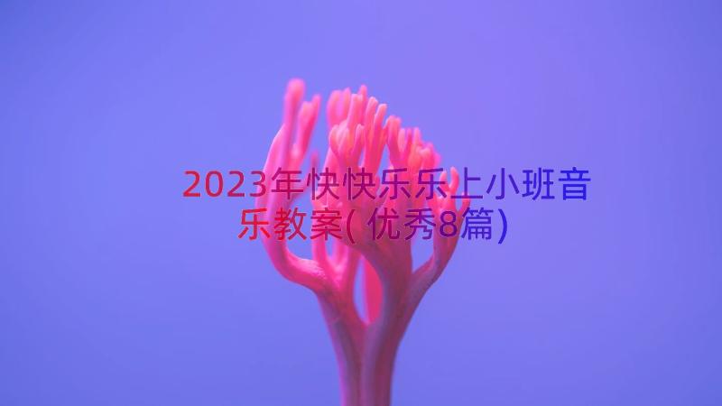 2023年快快乐乐上小班音乐教案(优秀8篇)