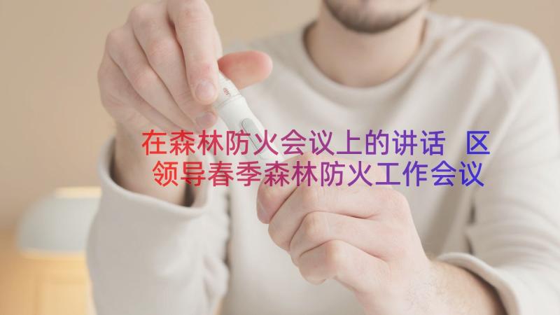 在森林防火会议上的讲话 区领导春季森林防火工作会议上的讲话(优秀8篇)