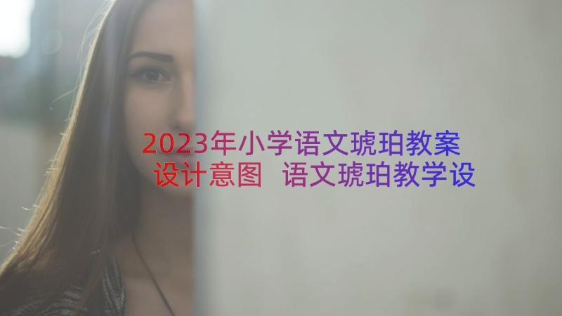 2023年小学语文琥珀教案设计意图 语文琥珀教学设计小学语文课文琥珀教案(优秀17篇)