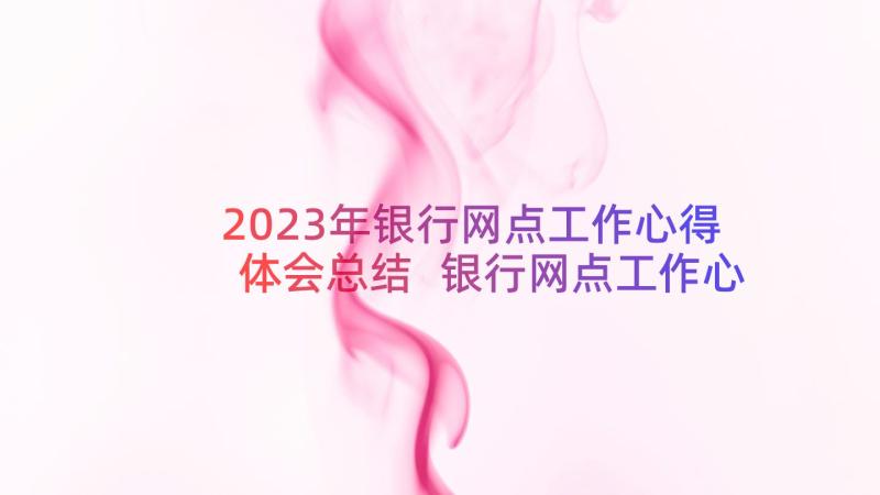 2023年银行网点工作心得体会总结 银行网点工作心得体会(优质8篇)