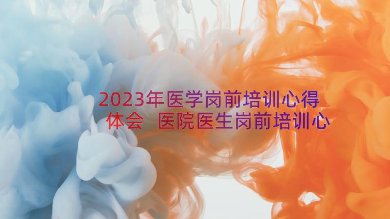 2023年医学岗前培训心得体会 医院医生岗前培训心得体会(大全15篇)