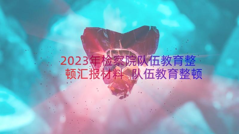 2023年检察院队伍教育整顿汇报材料 队伍教育整顿警示教育心得体会(模板9篇)