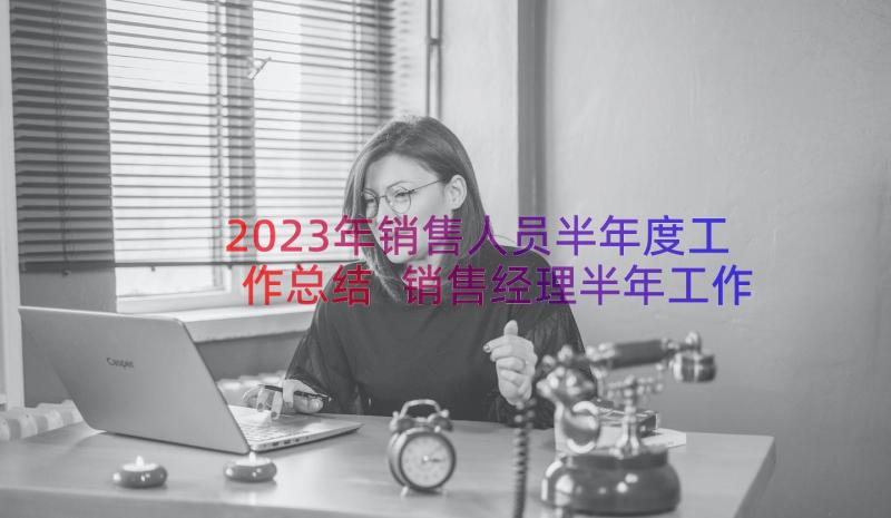 2023年销售人员半年度工作总结 销售经理半年工作总结报告(精选18篇)