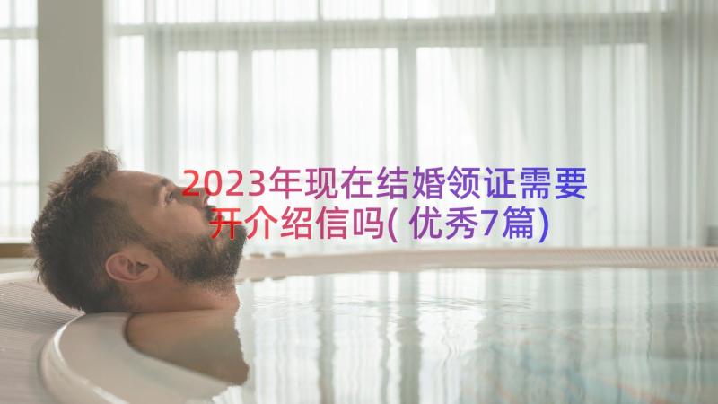 2023年现在结婚领证需要开介绍信吗(优秀7篇)