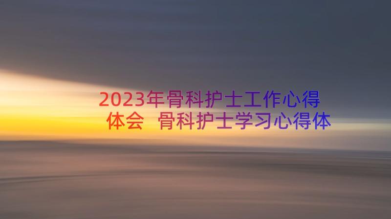 2023年骨科护士工作心得体会 骨科护士学习心得体会骨科护士工作收获(模板8篇)