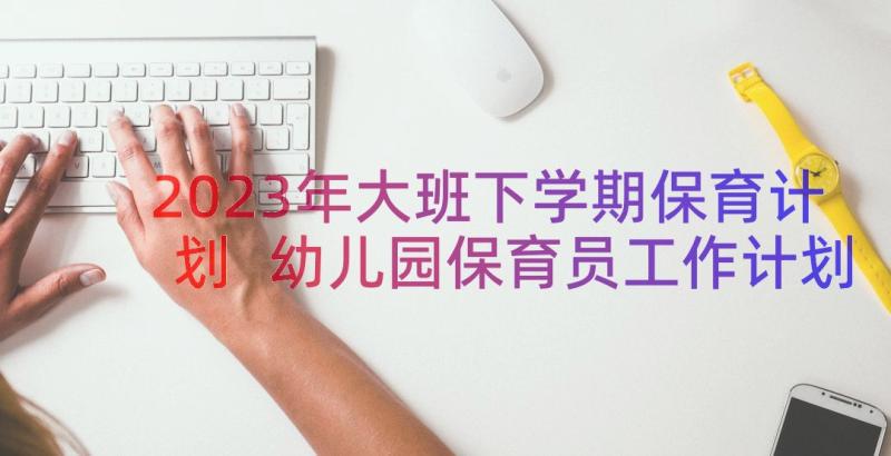 2023年大班下学期保育计划 幼儿园保育员工作计划下学期(优质9篇)