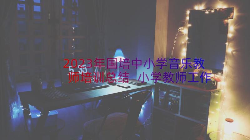 2023年国培中小学音乐教师培训总结 小学教师工作总结音乐(优秀19篇)