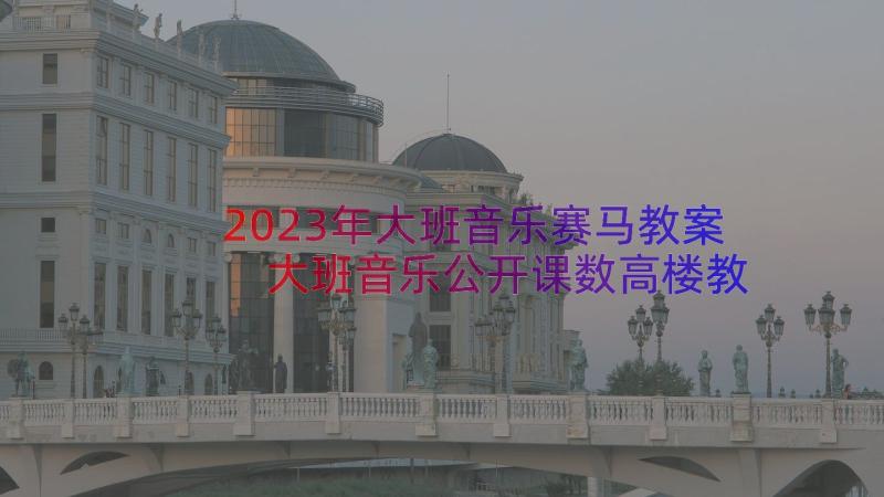 2023年大班音乐赛马教案 大班音乐公开课数高楼教案(实用14篇)