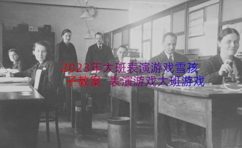 2023年大班表演游戏雪孩子教案 表演游戏大班游戏教案(通用8篇)