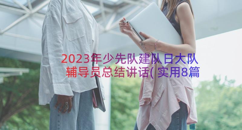 2023年少先队建队日大队辅导员总结讲话(实用8篇)