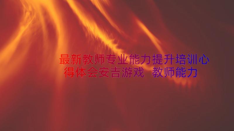 最新教师专业能力提升培训心得体会安吉游戏 教师能力提升培训心得体会(优质8篇)