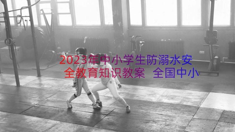 2023年中小学生防溺水安全教育知识教案 全国中小学生预防溺水教育专题活动总结(实用8篇)