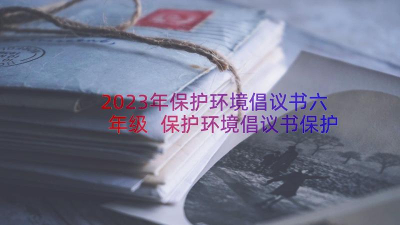 2023年保护环境倡议书六年级 保护环境倡议书保护环境倡议书(大全9篇)