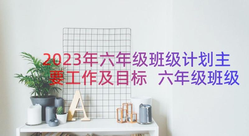 2023年六年级班级计划主要工作及目标 六年级班级工作计划(精选19篇)