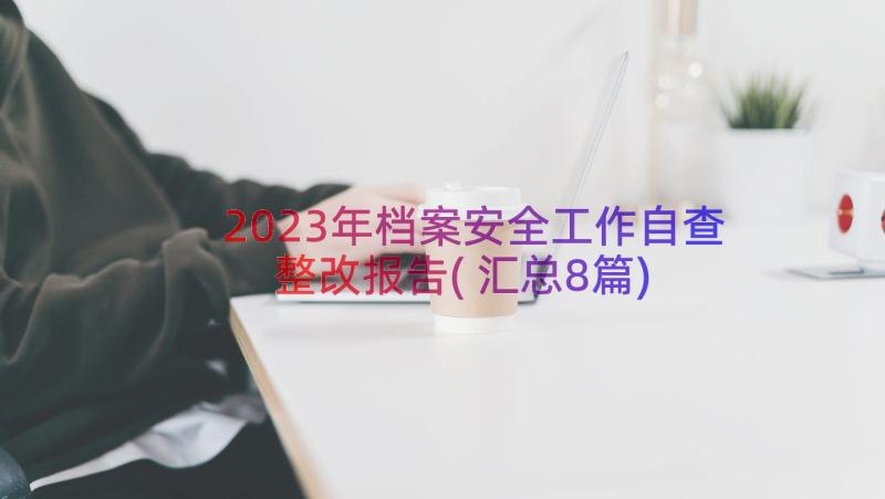 2023年档案安全工作自查整改报告(汇总8篇)