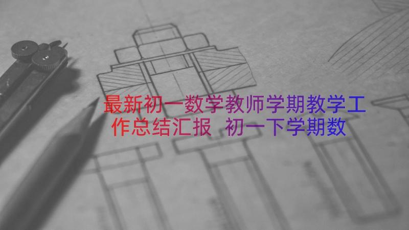 最新初一数学教师学期教学工作总结汇报 初一下学期数学教师工作总结(模板8篇)