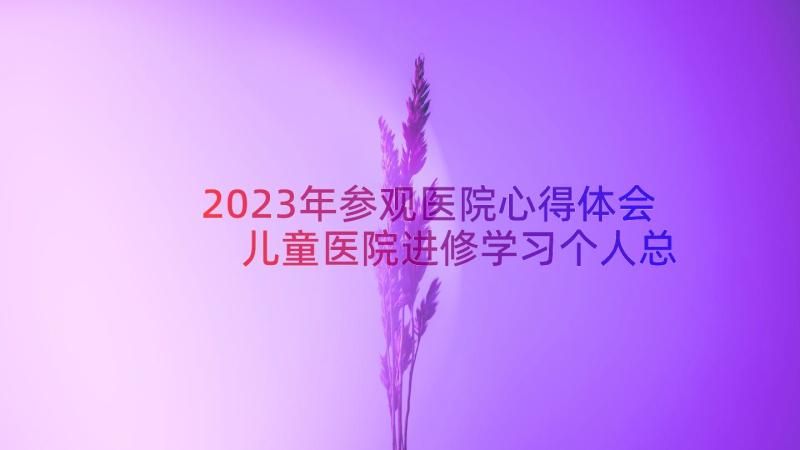 2023年参观医院心得体会 儿童医院进修学习个人总结(优秀8篇)