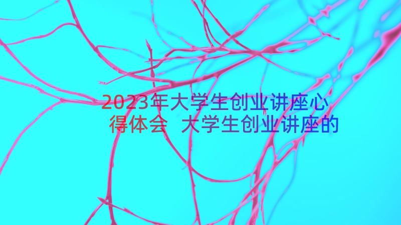 2023年大学生创业讲座心得体会 大学生创业讲座的心得体会(汇总8篇)