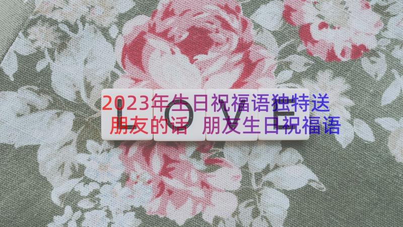 2023年生日祝福语独特送朋友的话 朋友生日祝福语独特(优秀18篇)