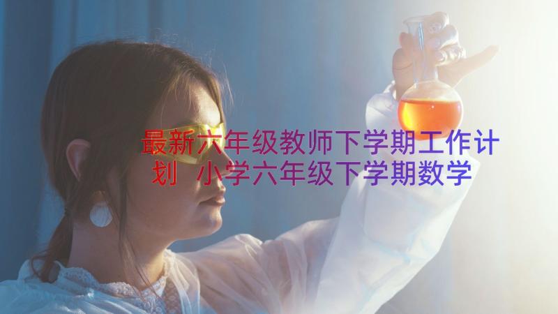 最新六年级教师下学期工作计划 小学六年级下学期数学教师工作总结(大全8篇)