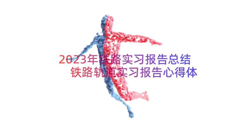 2023年铁路实习报告总结 铁路轨道实习报告心得体会(大全15篇)