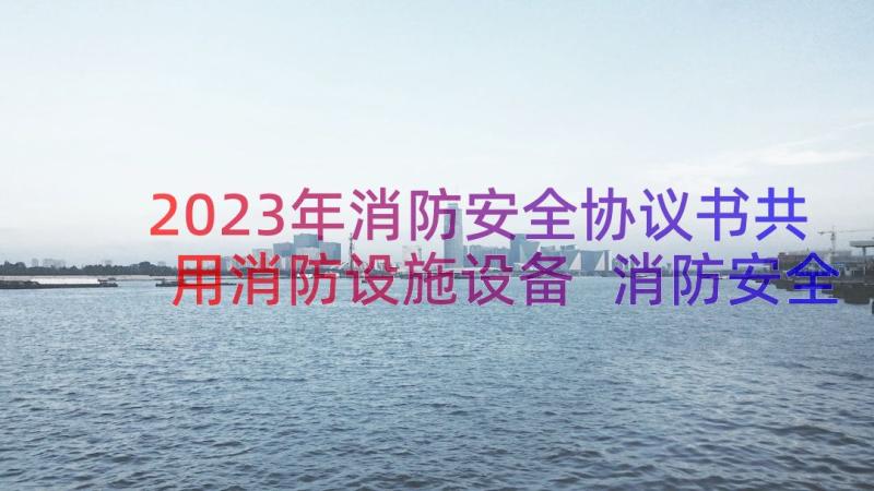 2023年消防安全协议书共用消防设施设备 消防安全协议书(优秀11篇)