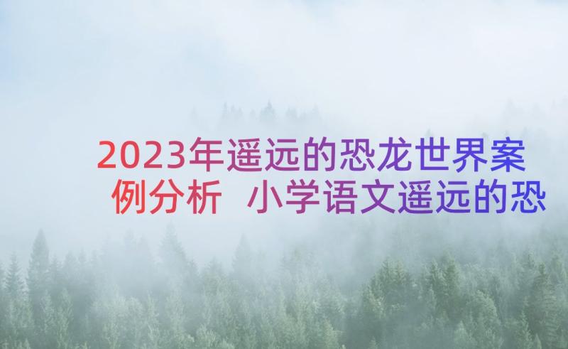 2023年遥远的恐龙世界案例分析 小学语文遥远的恐龙世界教案设计(实用8篇)