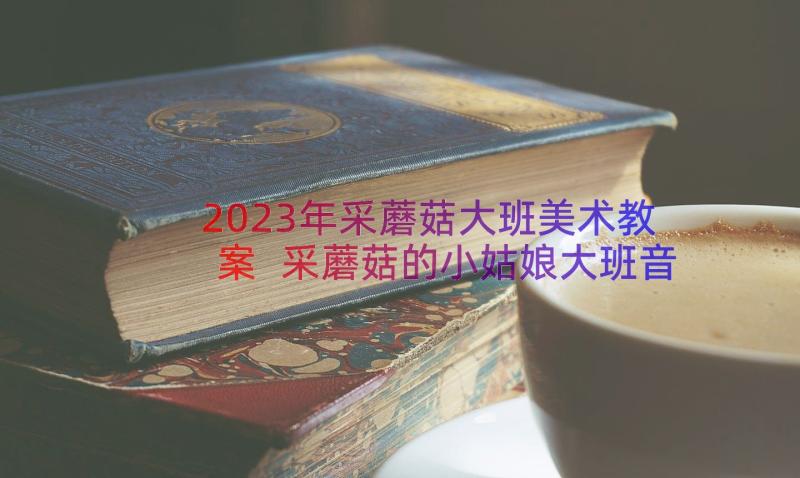 2023年采蘑菇大班美术教案 采蘑菇的小姑娘大班音乐教案(优秀8篇)