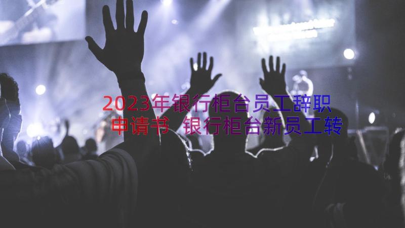 2023年银行柜台员工辞职申请书 银行柜台新员工转正申请书(汇总19篇)