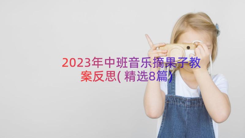 2023年中班音乐摘果子教案反思(精选8篇)