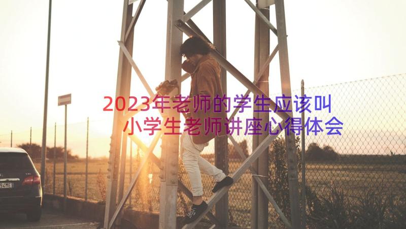 2023年老师的学生应该叫 小学生老师讲座心得体会(优质12篇)