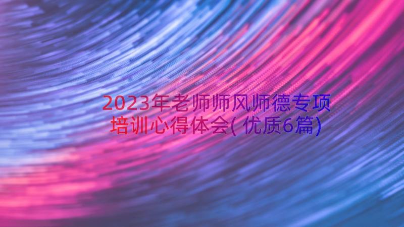 2023年老师师风师德专项培训心得体会(优质6篇)