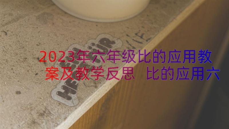 2023年六年级比的应用教案及教学反思 比的应用六年级数学教案(通用15篇)