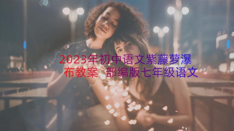 2023年初中语文紫藤萝瀑布教案 部编版七年级语文紫藤萝瀑布课件(实用8篇)